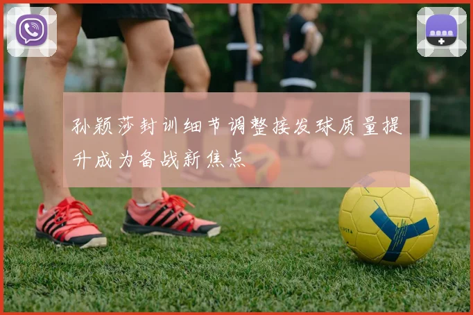 孙颖莎封训细节调整接发球质量提升成为备战新焦点
