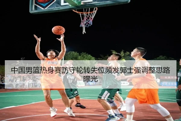 中国男篮热身赛防守轮转失位频发郭士强调整思路曝光