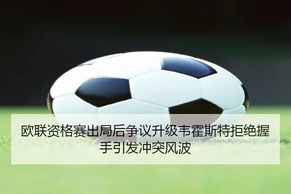 欧联资格赛出局后争议升级韦霍斯特拒绝握手引发冲突风波