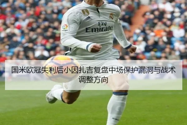 国米欧冠失利后小因扎吉复盘中场保护漏洞与战术调整方向